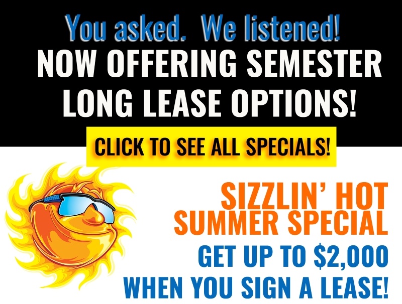 You asked. We listened! Now offering semester long lease options! Sizzlin' hot summer special. Get up to $2,000 when you sign a lease! Click to see all specials!